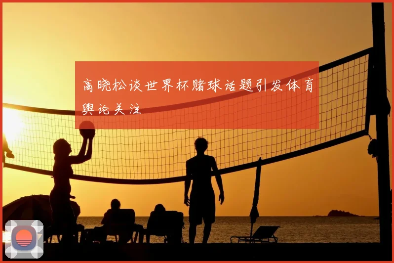 高晓松谈世界杯赌球话题引发体育舆论关注