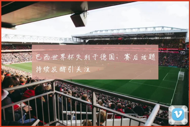 巴西世界杯失利于德国,赛后话题持续发酵引关注