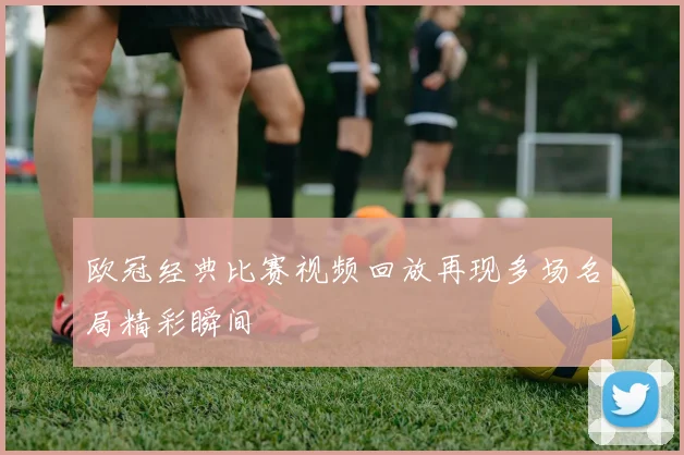 欧冠经典比赛视频回放再现多场名局精彩瞬间