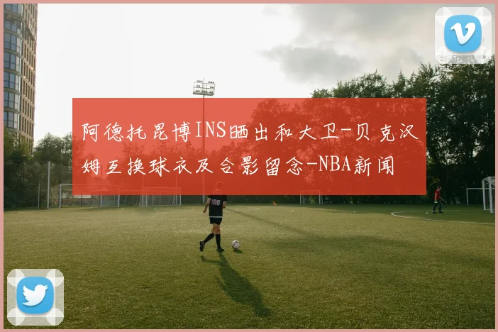 阿德托昆博INS晒出和大卫-贝克汉姆互换球衣及合影留念-NBA新闻