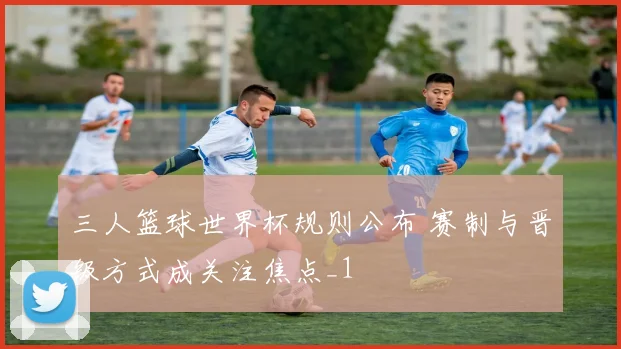 三人篮球世界杯规则公布 赛制与晋级方式成关注焦点_1