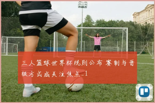 三人篮球世界杯规则公布 赛制与晋级方式成关注焦点_1