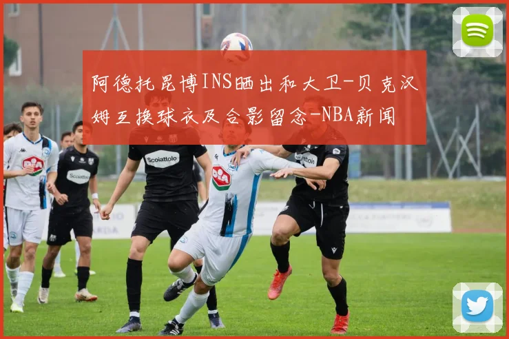 阿德托昆博INS晒出和大卫-贝克汉姆互换球衣及合影留念-NBA新闻